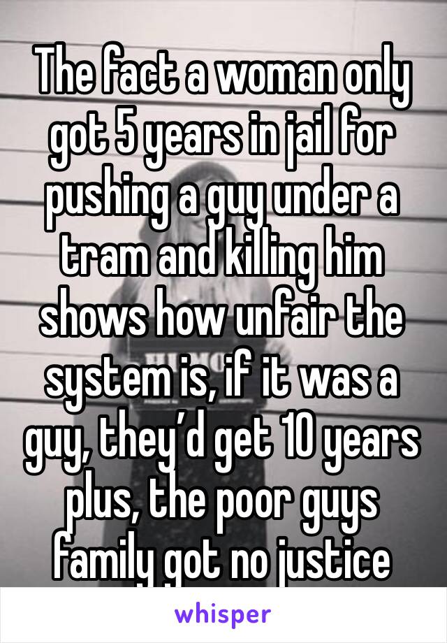 The fact a woman only got 5 years in jail for pushing a guy under a tram and killing him shows how unfair the system is, if it was a guy, they’d get 10 years plus, the poor guys family got no justice