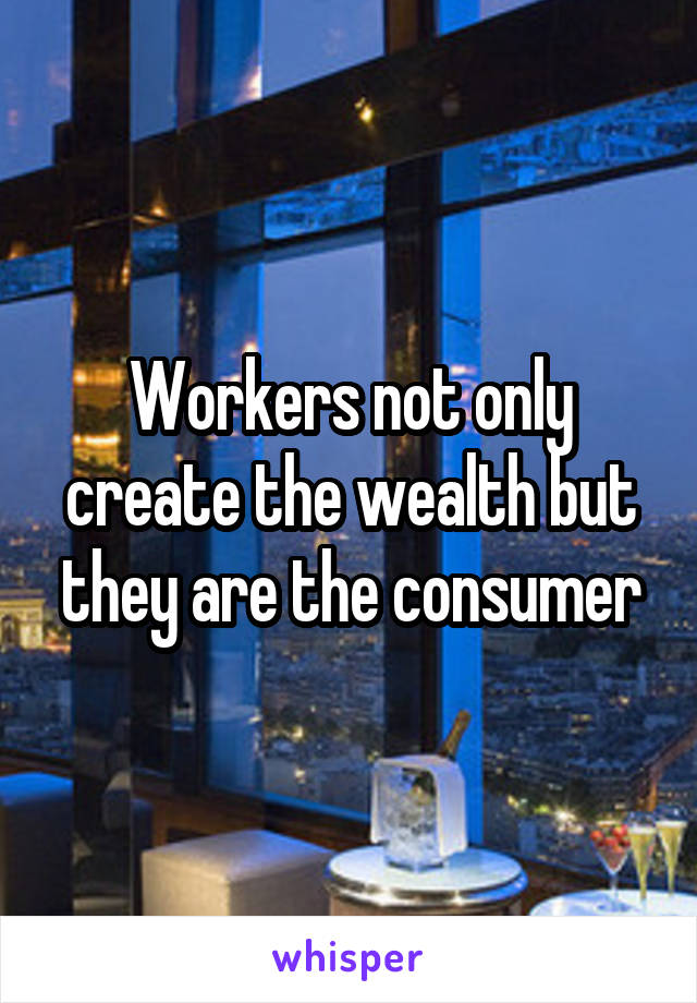 Workers not only create the wealth but they are the consumer