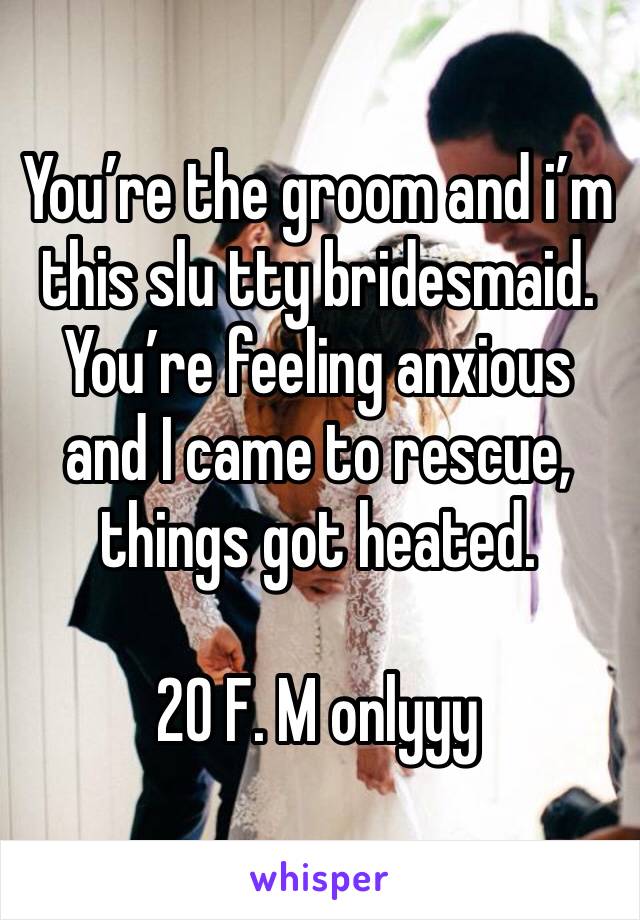 You’re the groom and i’m this slu tty bridesmaid. You’re feeling anxious and I came to rescue, things got heated.

20 F. M onlyyy