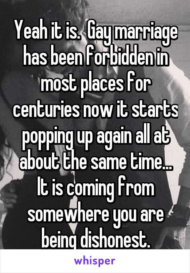 Yeah it is.  Gay marriage has been forbidden in most places for centuries now it starts popping up again all at about the same time... It is coming from somewhere you are being dishonest.