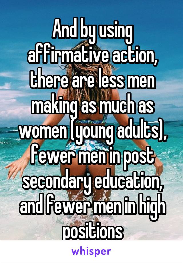 And by using affirmative action, there are less men making as much as women (young adults), fewer men in post secondary education, and fewer men in high positions