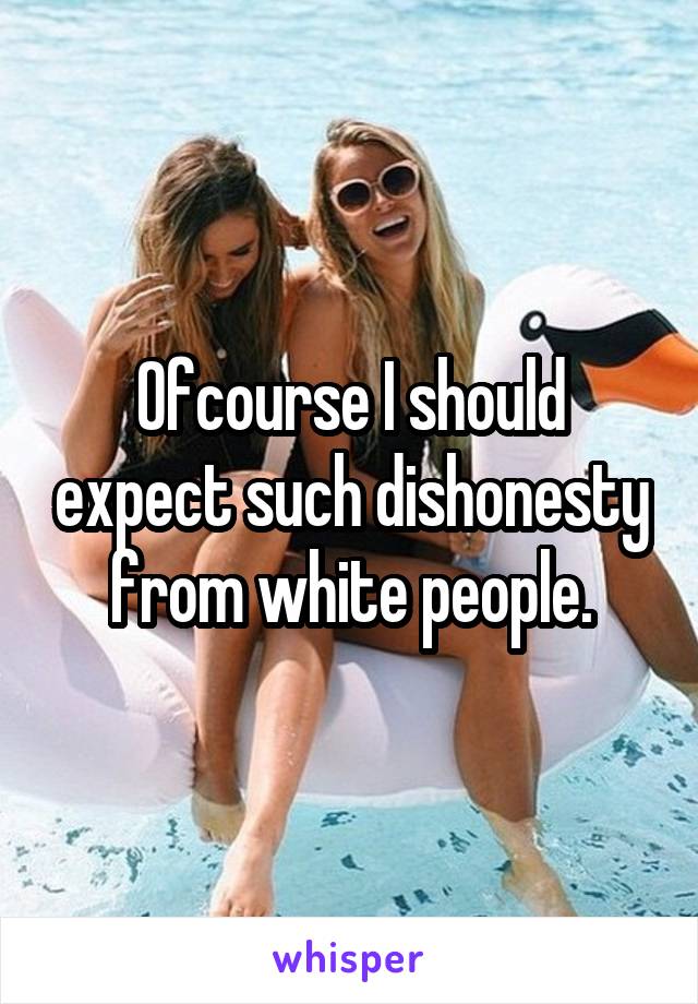 Ofcourse I should expect such dishonesty from white people.