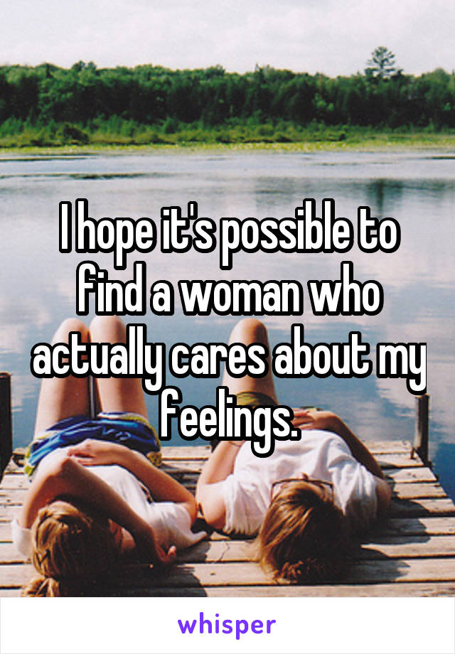 I hope it's possible to find a woman who actually cares about my feelings.