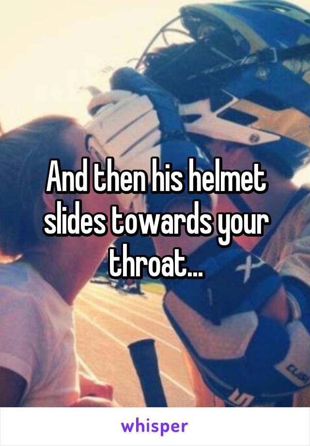 And then his helmet slides towards your throat...