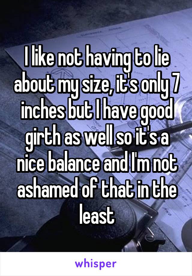 I like not having to lie about my size, it's only 7 inches but I have good girth as well so it's a nice balance and I'm not ashamed of that in the least