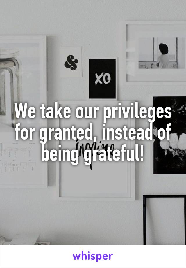 We take our privileges for granted, instead of being grateful!