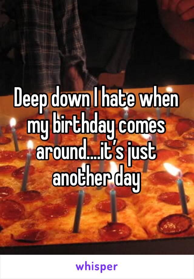 Deep down I hate when my birthday comes around....it’s just another day