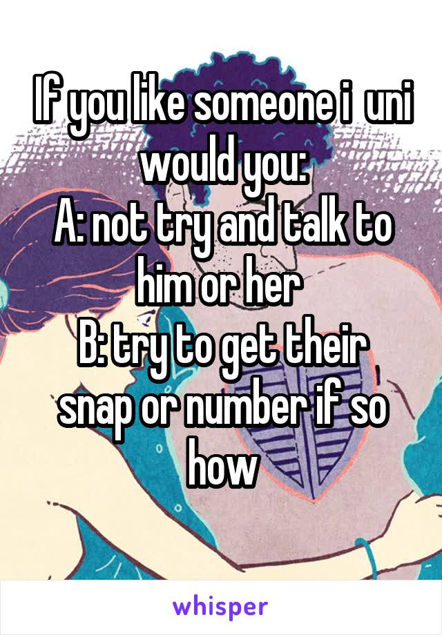 If you like someone i  uni would you:
A: not try and talk to him or her 
B: try to get their snap or number if so how
