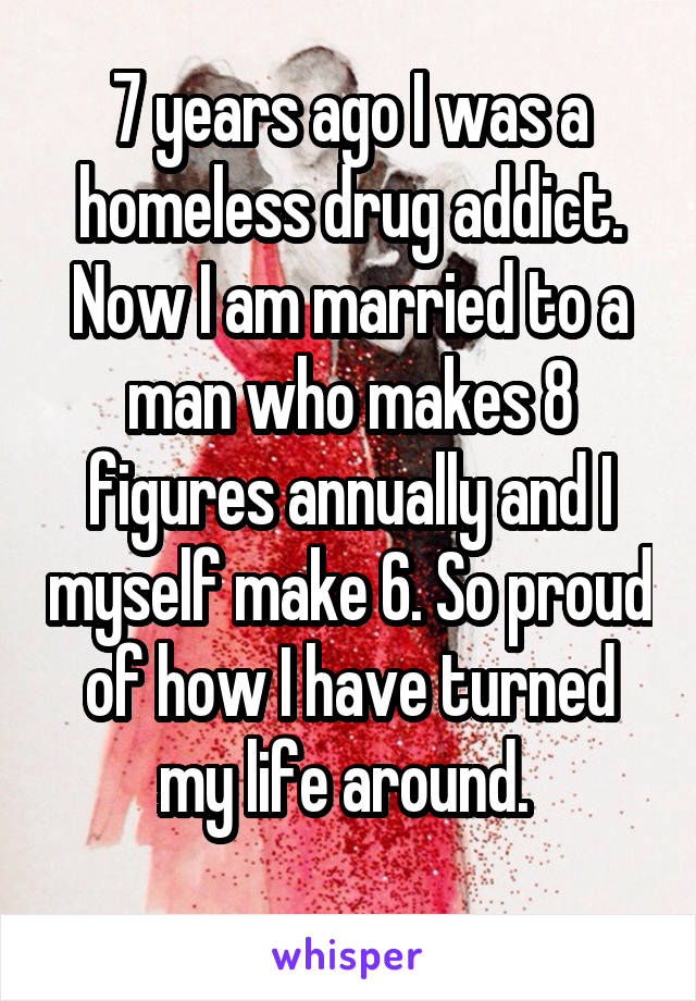 7 years ago I was a homeless drug addict. Now I am married to a man who makes 8 figures annually and I myself make 6. So proud of how I have turned my life around. 
