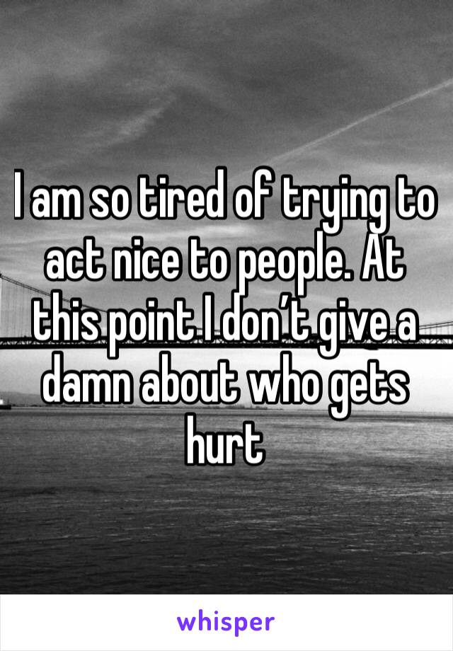 I am so tired of trying to act nice to people. At this point I don’t give a damn about who gets hurt 