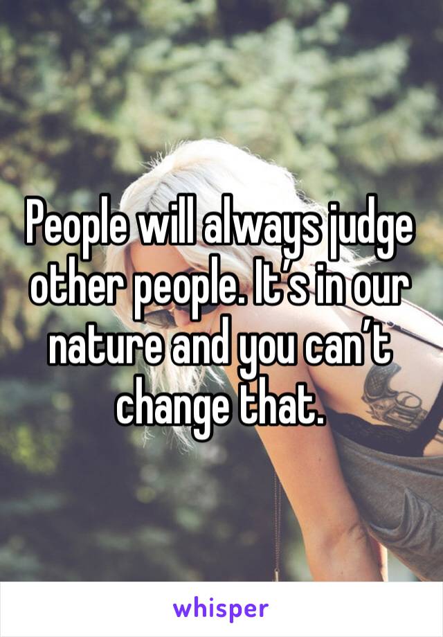 People will always judge other people. It’s in our nature and you can’t change that.