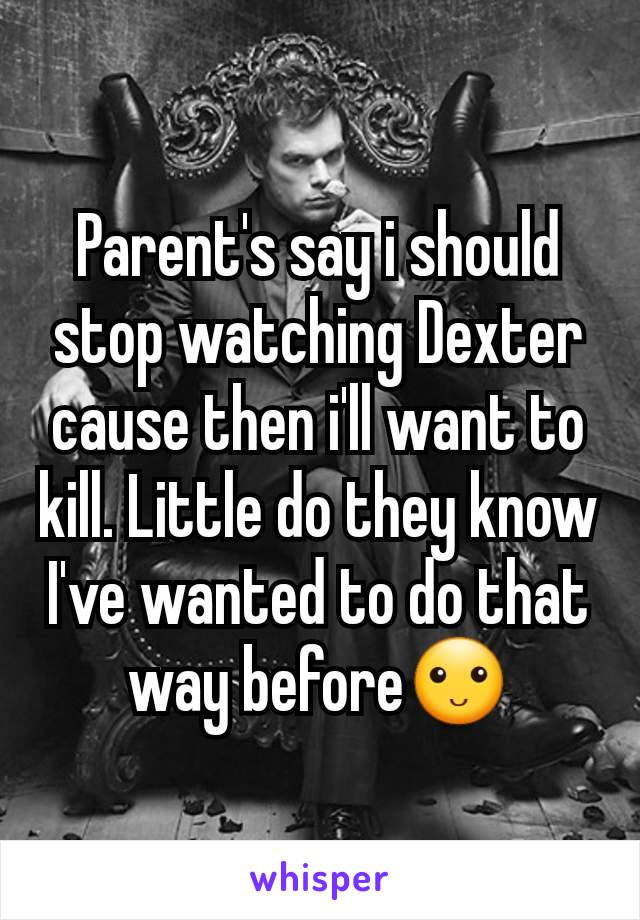 Parent's say i should stop watching Dexter cause then i'll want to kill. Little do they know I've wanted to do that way before🙂