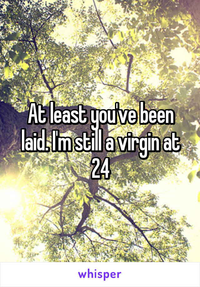 At least you've been laid. I'm still a virgin at 24