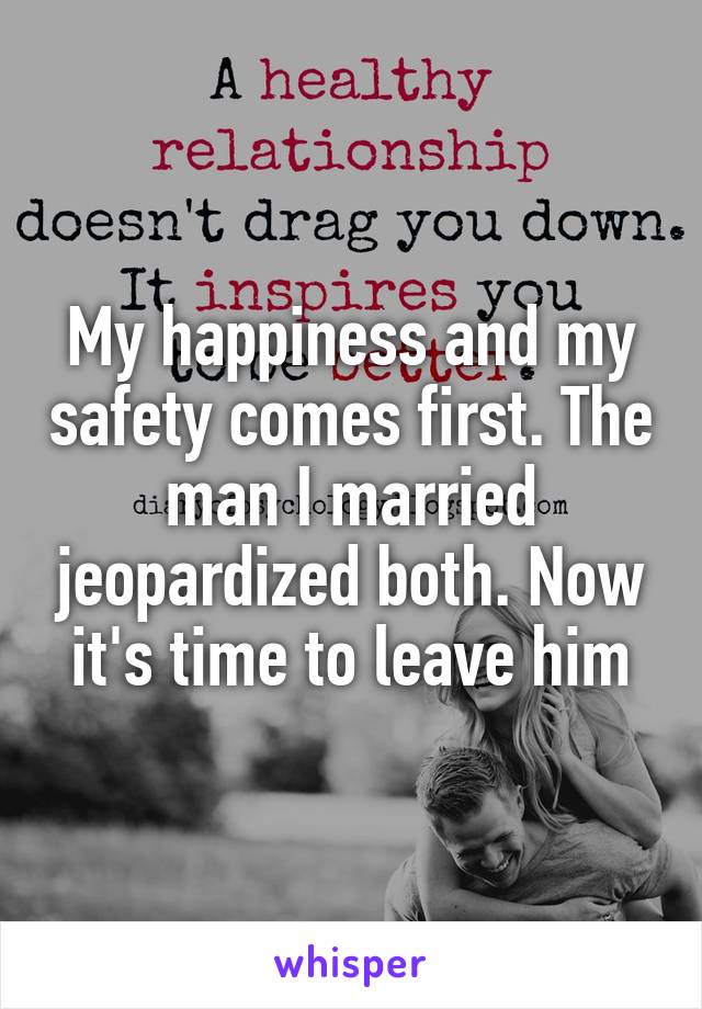 My happiness and my safety comes first. The man I married jeopardized both. Now it's time to leave him