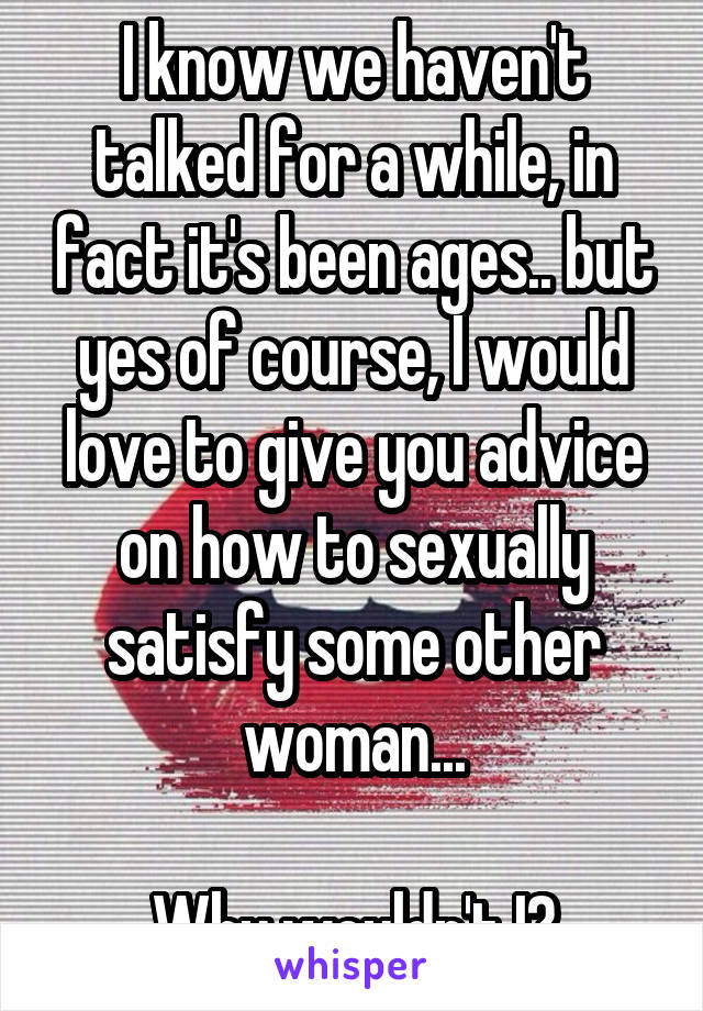 I know we haven't talked for a while, in fact it's been ages.. but yes of course, I would love to give you advice on how to sexually satisfy some other woman...

Why wouldn't I?