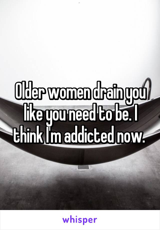 Older women drain you like you need to be. I think I'm addicted now. 