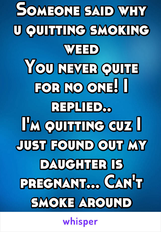 Someone said why u quitting smoking weed
You never quite for no one! I replied..
I'm quitting cuz I just found out my daughter is pregnant... Can't smoke around babies you know..