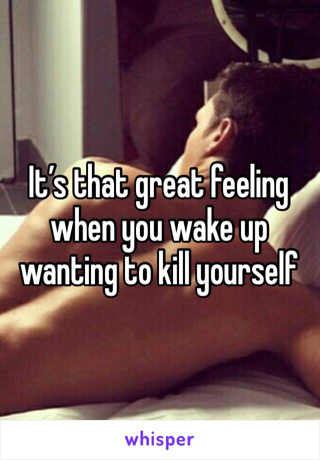 It’s that great feeling when you wake up wanting to kill yourself