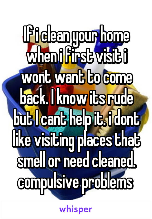 If i clean your home when i first visit i wont want to come back. I know its rude but I cant help it. i dont like visiting places that smell or need cleaned.
compulsive problems 