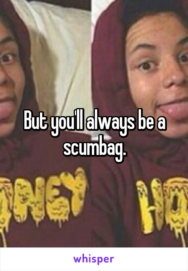 But you'll always be a scumbag.