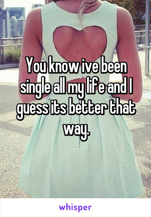 You know ive been single all my life and I guess its better that way.
