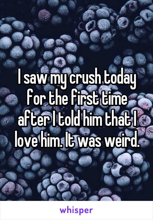 I saw my crush today for the first time after I told him that I love him. It was weird.