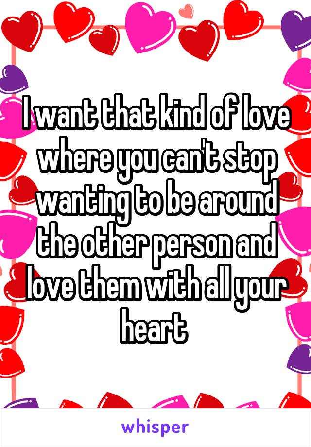 I want that kind of love where you can't stop wanting to be around the other person and love them with all your heart 