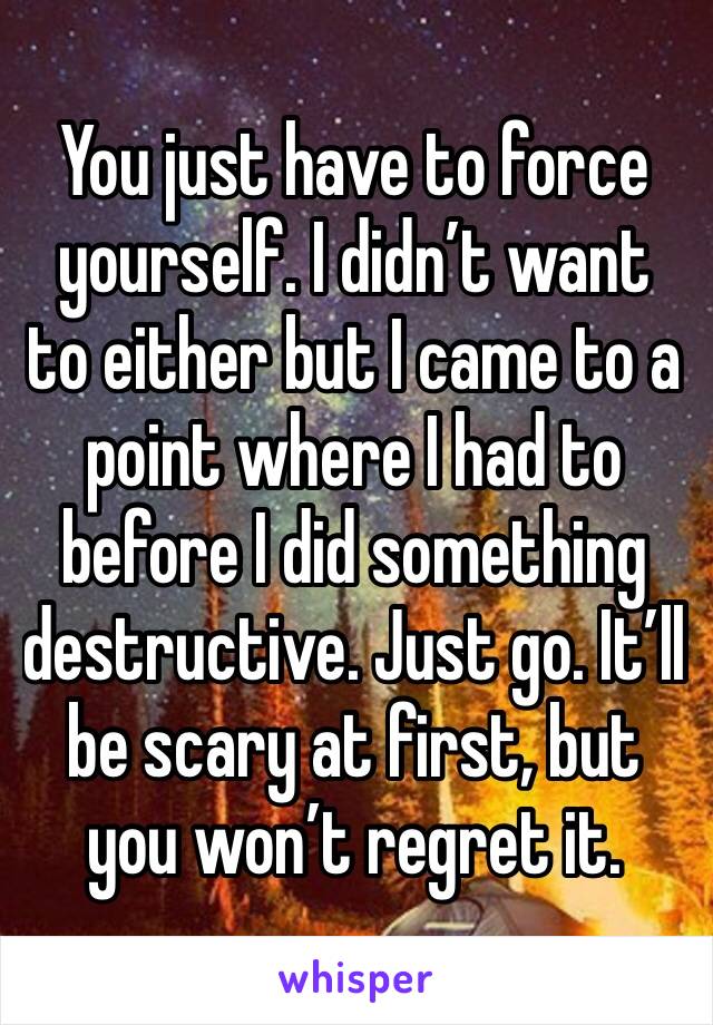 You just have to force yourself. I didn’t want to either but I came to a point where I had to before I did something destructive. Just go. It’ll be scary at first, but you won’t regret it. 