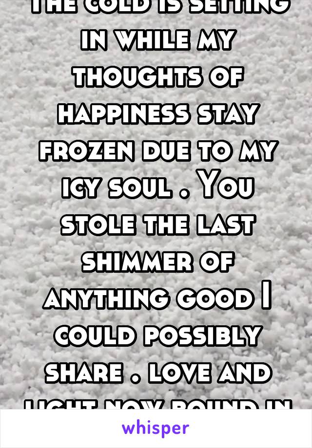 The cold is setting in while my thoughts of happiness stay frozen due to my icy soul . You stole the last shimmer of anything good I could possibly share . love and light now bound in darkness