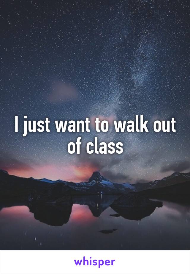 I just want to walk out of class