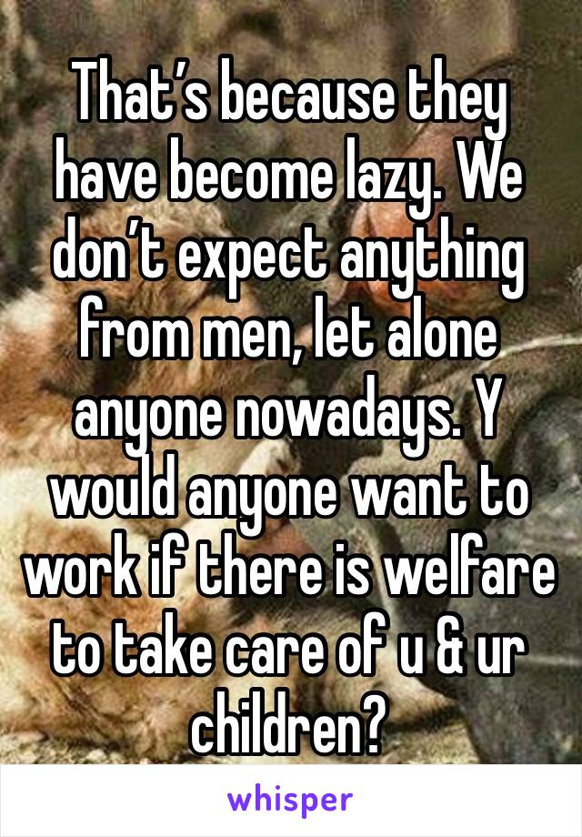 That’s because they have become lazy. We don’t expect anything from men, let alone anyone nowadays. Y would anyone want to work if there is welfare to take care of u & ur children? 