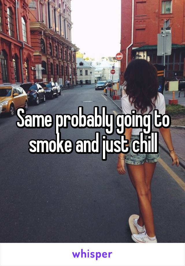 Same probably going to smoke and just chill
