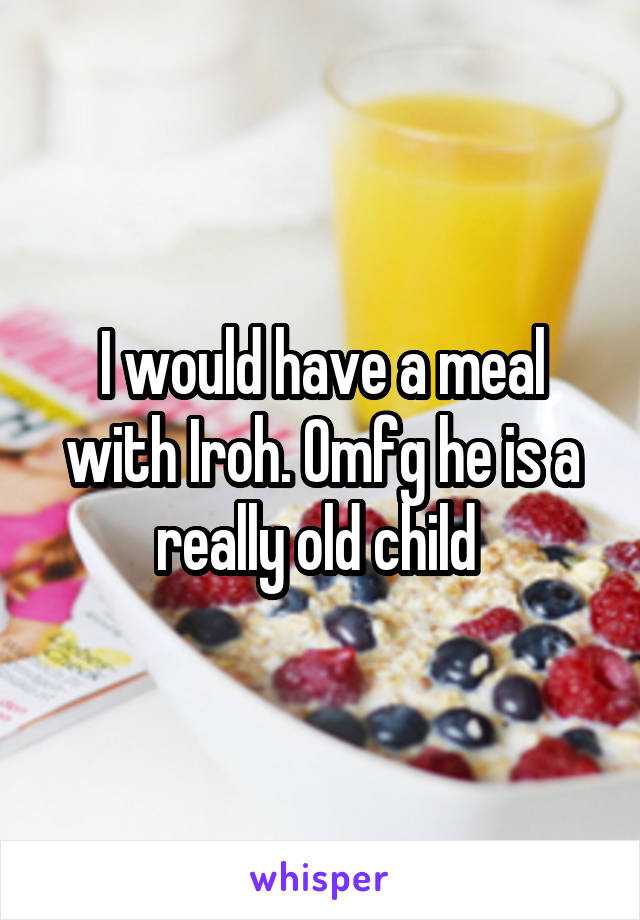 I would have a meal with Iroh. Omfg he is a really old child 