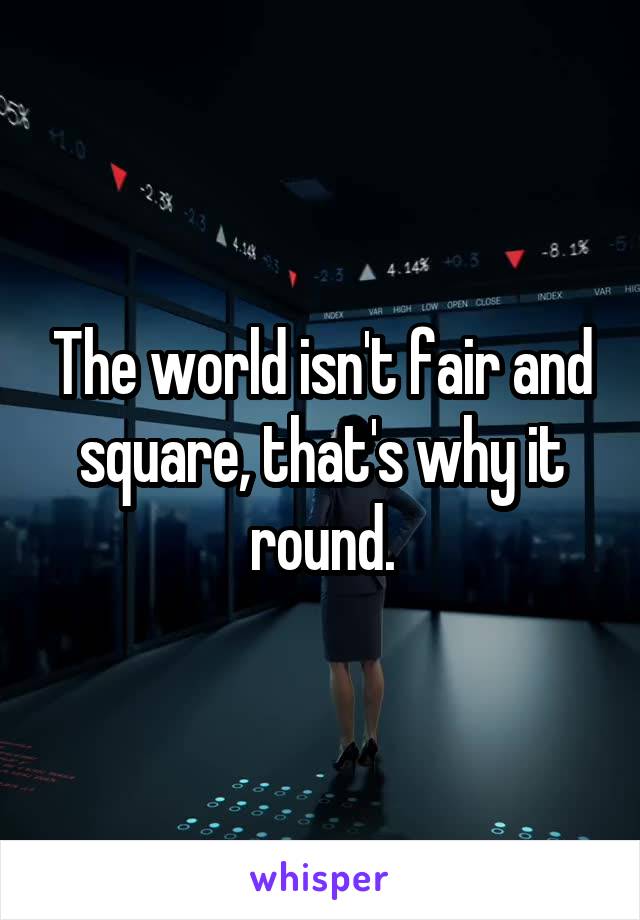 The world isn't fair and square, that's why it round.