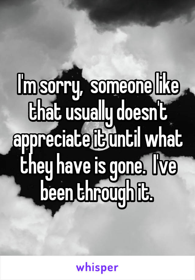 I'm sorry,  someone like that usually doesn't appreciate it until what they have is gone.  I've been through it. 