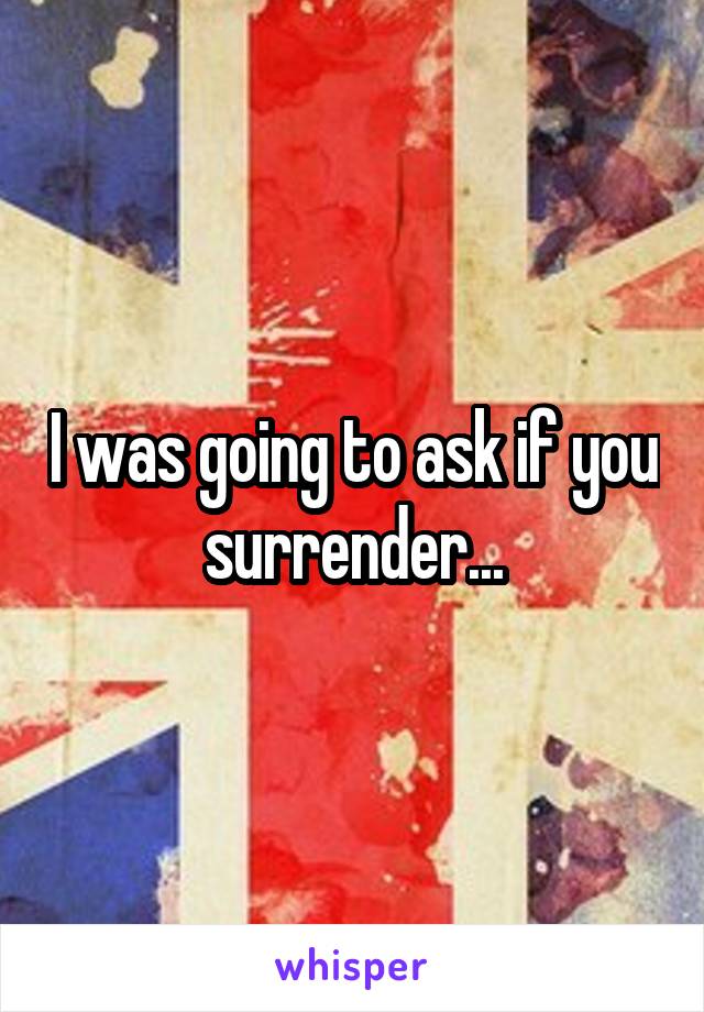 I was going to ask if you surrender...