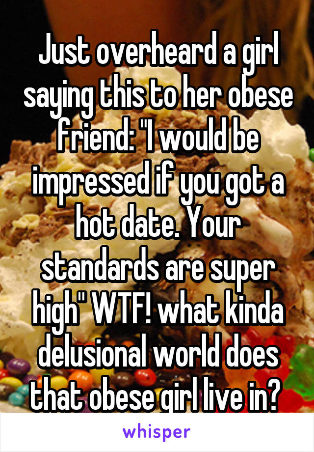 Just overheard a girl saying this to her obese friend: "I would be impressed if you got a hot date. Your standards are super high" WTF! what kinda delusional world does that obese girl live in? 