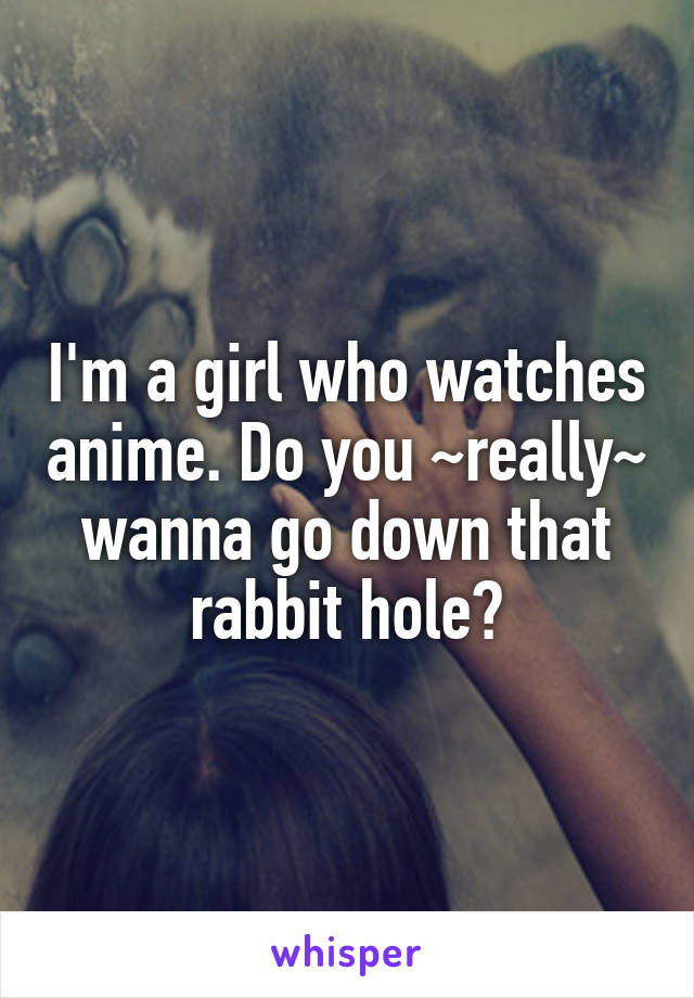 I'm a girl who watches anime. Do you ~really~ wanna go down that rabbit hole?