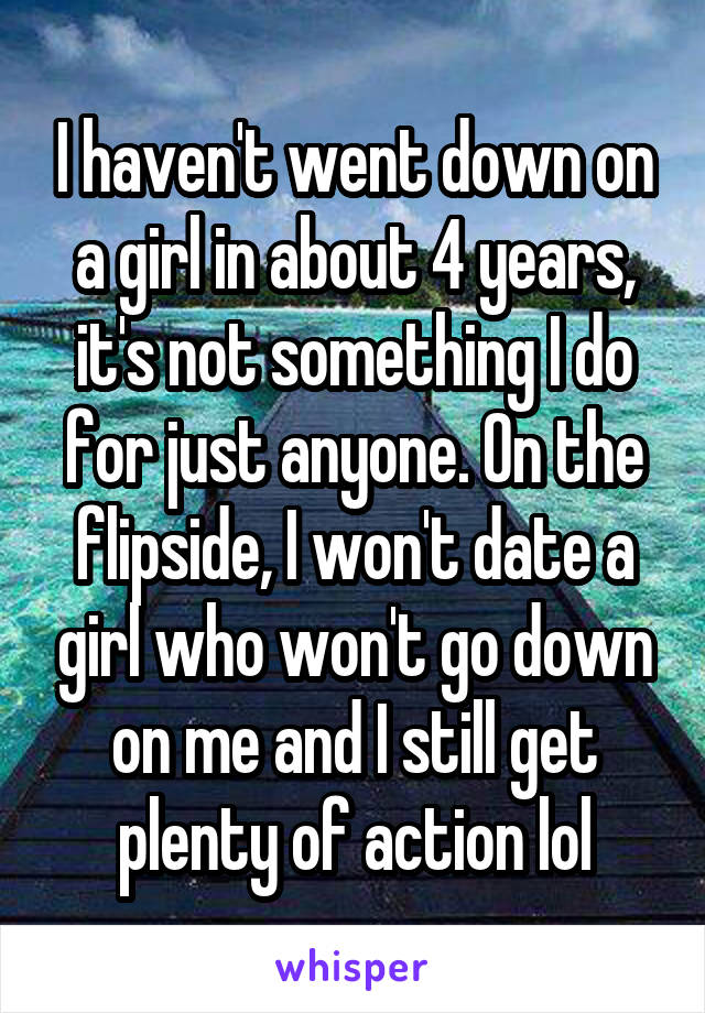 I haven't went down on a girl in about 4 years, it's not something I do for just anyone. On the flipside, I won't date a girl who won't go down on me and I still get plenty of action lol