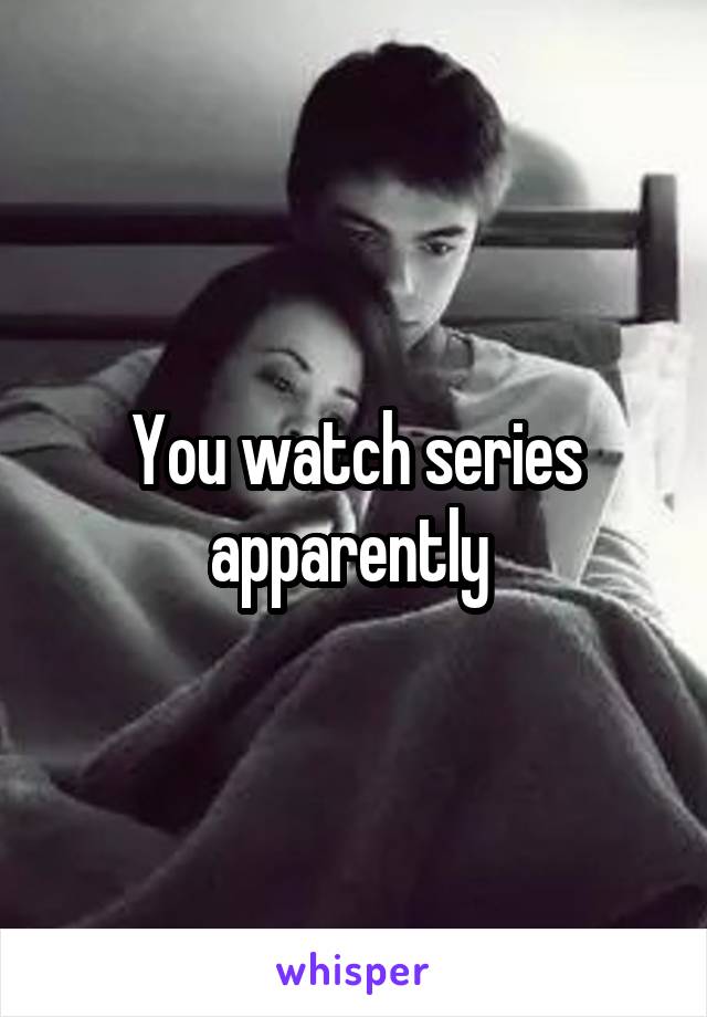 You watch series apparently 