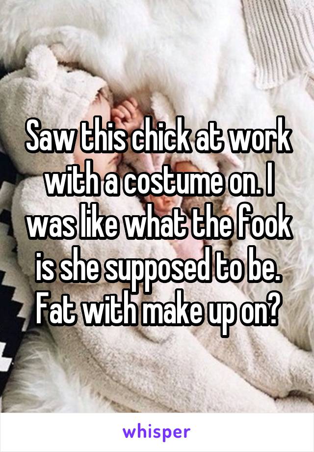 Saw this chick at work with a costume on. I was like what the fook is she supposed to be. Fat with make up on?