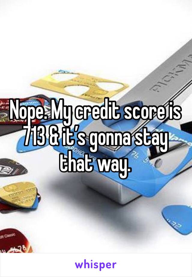 Nope. My credit score is 713 & it’s gonna stay that way. 