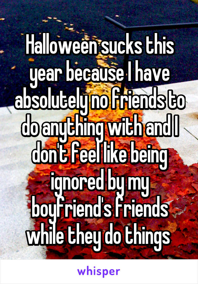 Halloween sucks this year because I have absolutely no friends to do anything with and I don't feel like being ignored by my boyfriend's friends while they do things 