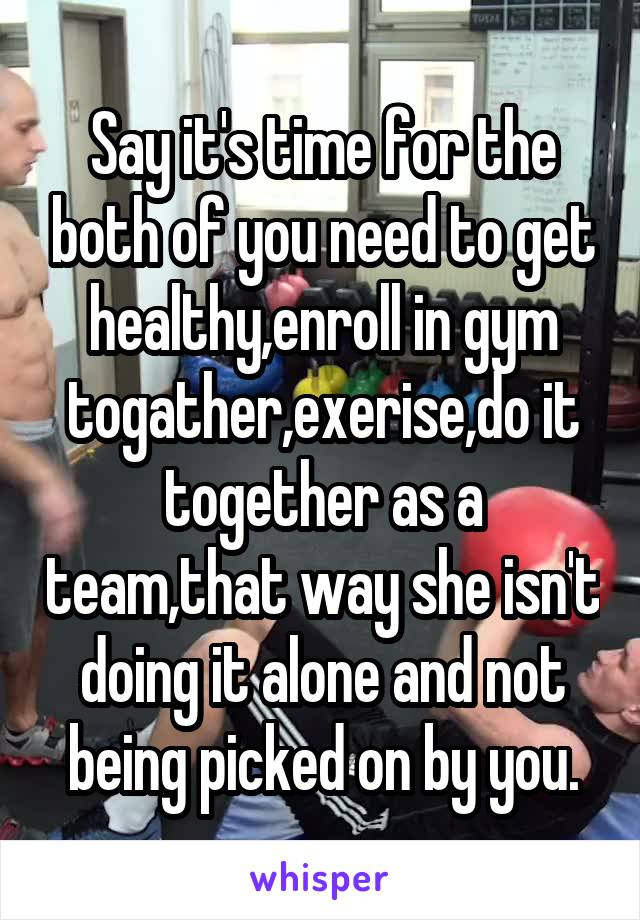 Say it's time for the both of you need to get healthy,enroll in gym togather,exerise,do it together as a team,that way she isn't doing it alone and not being picked on by you.