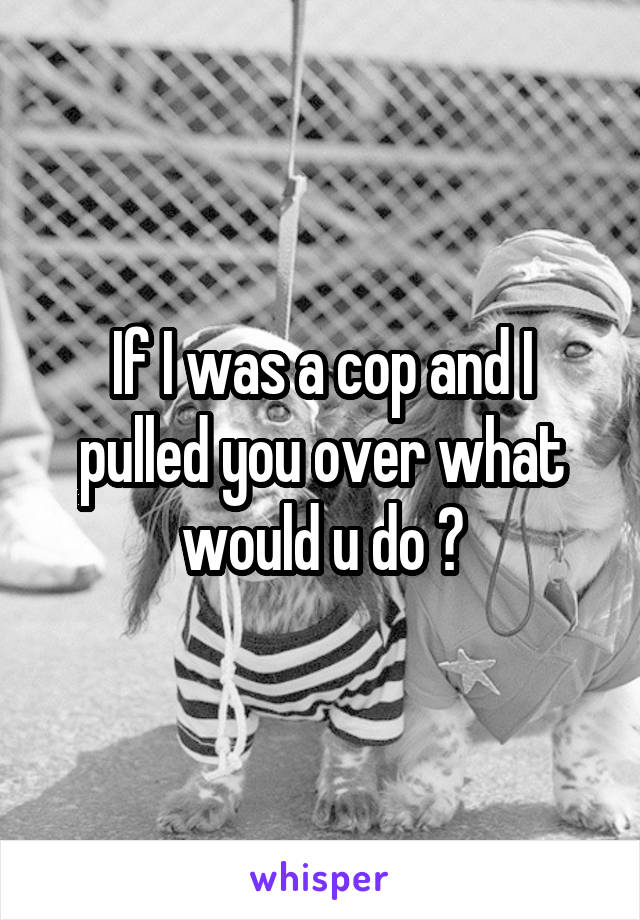 If I was a cop and I pulled you over what would u do ?