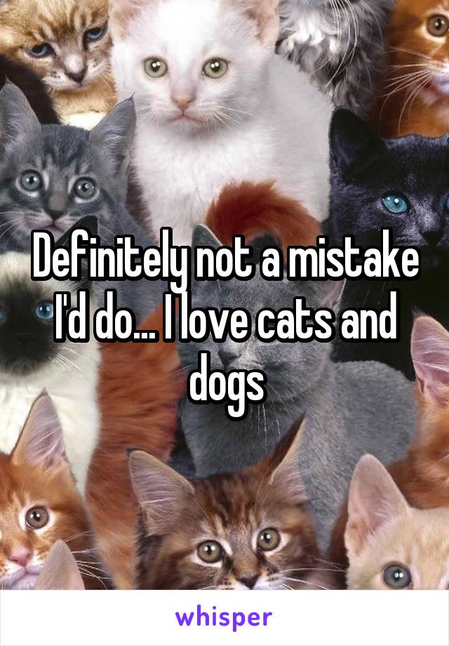 Definitely not a mistake I'd do... I love cats and dogs