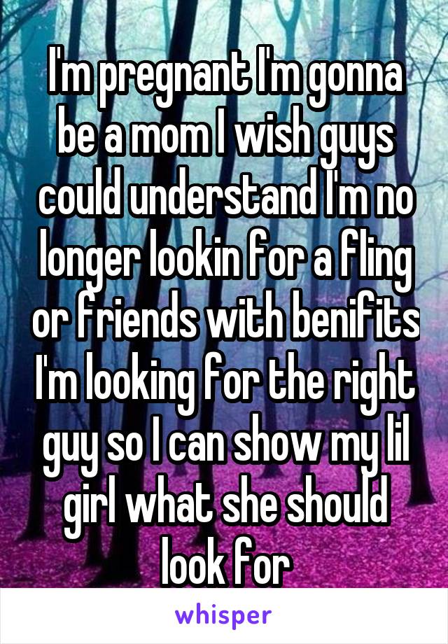 I'm pregnant I'm gonna be a mom I wish guys could understand I'm no longer lookin for a fling or friends with benifits I'm looking for the right guy so I can show my lil girl what she should look for