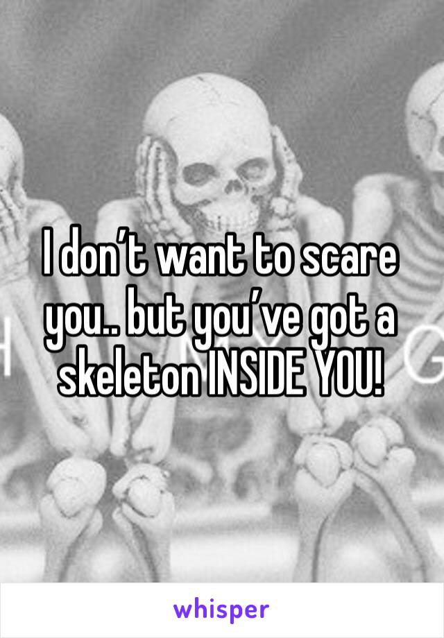 I don’t want to scare you.. but you’ve got a skeleton INSIDE YOU!