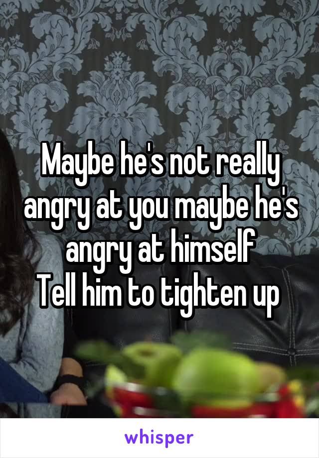 Maybe he's not really angry at you maybe he's angry at himself
Tell him to tighten up 