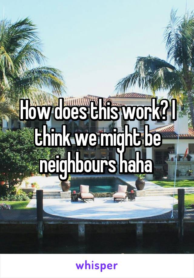 How does this work? I think we might be neighbours haha 